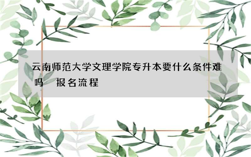 云南师范大学文理学院专升本要什么条件难吗 报名流程